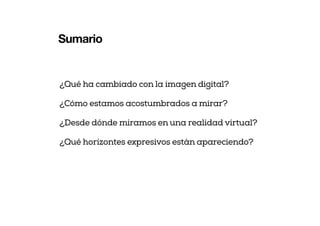 Sumario
¿Qué ha cambiado con la imagen digital?
¿Cómo estamos acostumbrados a mirar?
¿Desde dónde miramos en una realidad virtual?
¿Qué horizontes expresivos están apareciendo?
 