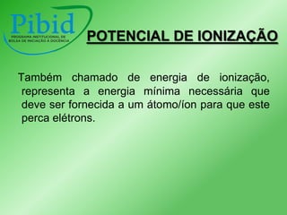 POTENCIAL DE IONIZAÇÃO
Também chamado de energia de ionização,
representa a energia mínima necessária que
deve ser fornecida a um átomo/íon para que este
perca elétrons.

 