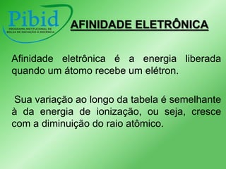 AFINIDADE ELETRÔNICA
Afinidade eletrônica é a energia liberada
quando um átomo recebe um elétron.
Sua variação ao longo da tabela é semelhante
à da energia de ionização, ou seja, cresce
com a diminuição do raio atômico.

 