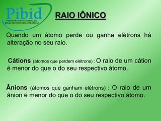 RAIO IÔNICO
Quando um átomo perde ou ganha elétrons há
alteração no seu raio.
Cátions (átomos que perdem elétrons) : O raio de um cátion
é menor do que o do seu respectivo átomo.

Ânions (átomos que ganham elétrons) : O raio de um
ânion é menor do que o do seu respectivo átomo.

 
