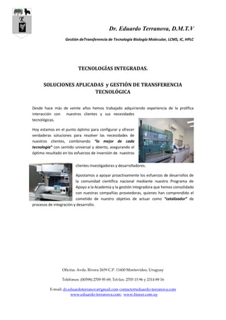 Dr. Eduardo Terranova, D.M.T.V
Gestión deTransferencia de Tecnología Biología Molecular, LCMS, IC, HPLC
Oficina: Avda. Rivera 2659 C.P. 11600 Montevideo, Uruguay
Teléfonos: (00598) 2709 95 69; Tel-fax: 2705 15 96 y 2314 89 16
E-mail: dr.eduardoterranova@gmail.com contacto@eduardo-terranova.com
www.eduardo-terranova.com; www.biocer.com.uy
TECNOLOGÍAS INTEGRADAS.
SOLUCIONES APLICADAS y GESTIÓN DE TRANSFERENCIA
TECNOLÓGICA
Desde hace más de veinte años hemos trabajado adquiriendo experiencia de la prolífica
interacción con nuestros clientes y sus necesidades
tecnológicas.
Hoy estamos en el punto óptimo para configurar y ofrecer
verdaderas soluciones para resolver las necesidades de
nuestros clientes, combinando “lo mejor de cada
tecnología” con sentido universal y abierto, asegurando el
óptimo resultado en los esfuerzos de inversión de nuestros
clientes investigadores y desarrolladores.
Apostamos a apoyar proactivamente los esfuerzos de desarrollos de
la comunidad científica nacional mediante nuestro Programa de
Apoyo a la Academia y la gestión integradora que hemos consolidado
con nuestras compañías proveedoras, quienes han comprendido el
cometido de nuestro objetivo de actuar como “catalizador” de
procesos de integración y desarrollo.
 