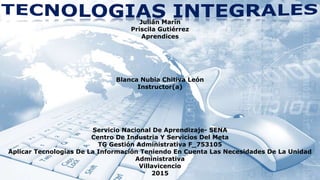 Julián Marín
Priscila Gutiérrez
Aprendices
Blanca Nubia Chitiva León
Instructor(a)
Servicio Nacional De Aprendizaje- SENA
Centro De Industria Y Servicios Del Meta
TG Gestión Administrativa F_753105
Aplicar Tecnologías De La Información Teniendo En Cuenta Las Necesidades De La Unidad
Administrativa
Villavicencio
2015
 