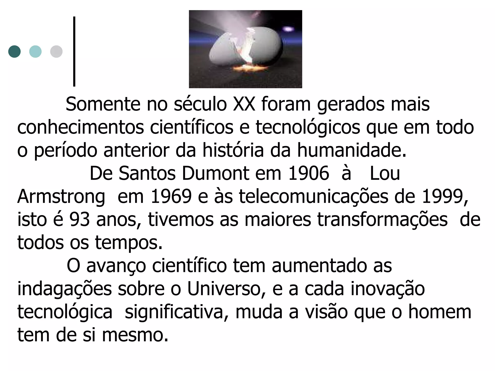 Somente no século XX foram gerados mais conhecimentos científicos e tecnológicos que em todo o período anterior da história da humanidade. De Santos Dumont em 1906  à  Lou Armstrong  em 1969 e às telecomunicações de 1999, isto é 93 anos, tivemos as maiores transformações  de todos os tempos.  O avanço científico tem aumentado as indagações sobre o Universo, e a cada inovação tecnológica  significativa, muda a visão que o homem tem de si mesmo. 