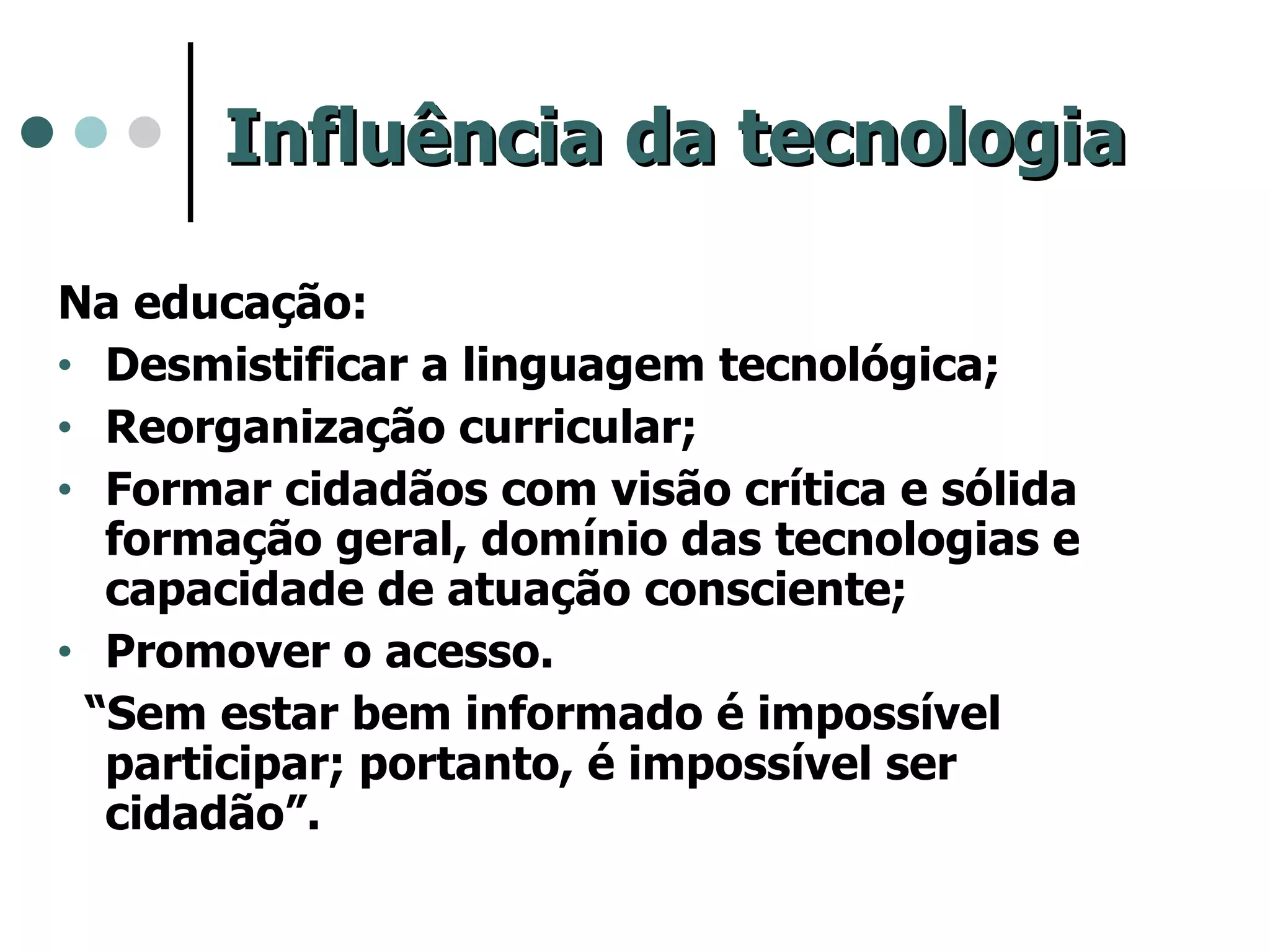 Influência da tecnologia Na educação: Desmistificar a linguagem tecnológica; Reorganização curricular; Formar cidadãos com visão crítica e sólida formação geral, domínio das tecnologias e capacidade de atuação consciente; Promover o acesso. “ Sem estar bem informado é impossível participar; portanto, é impossível ser cidadão”. 