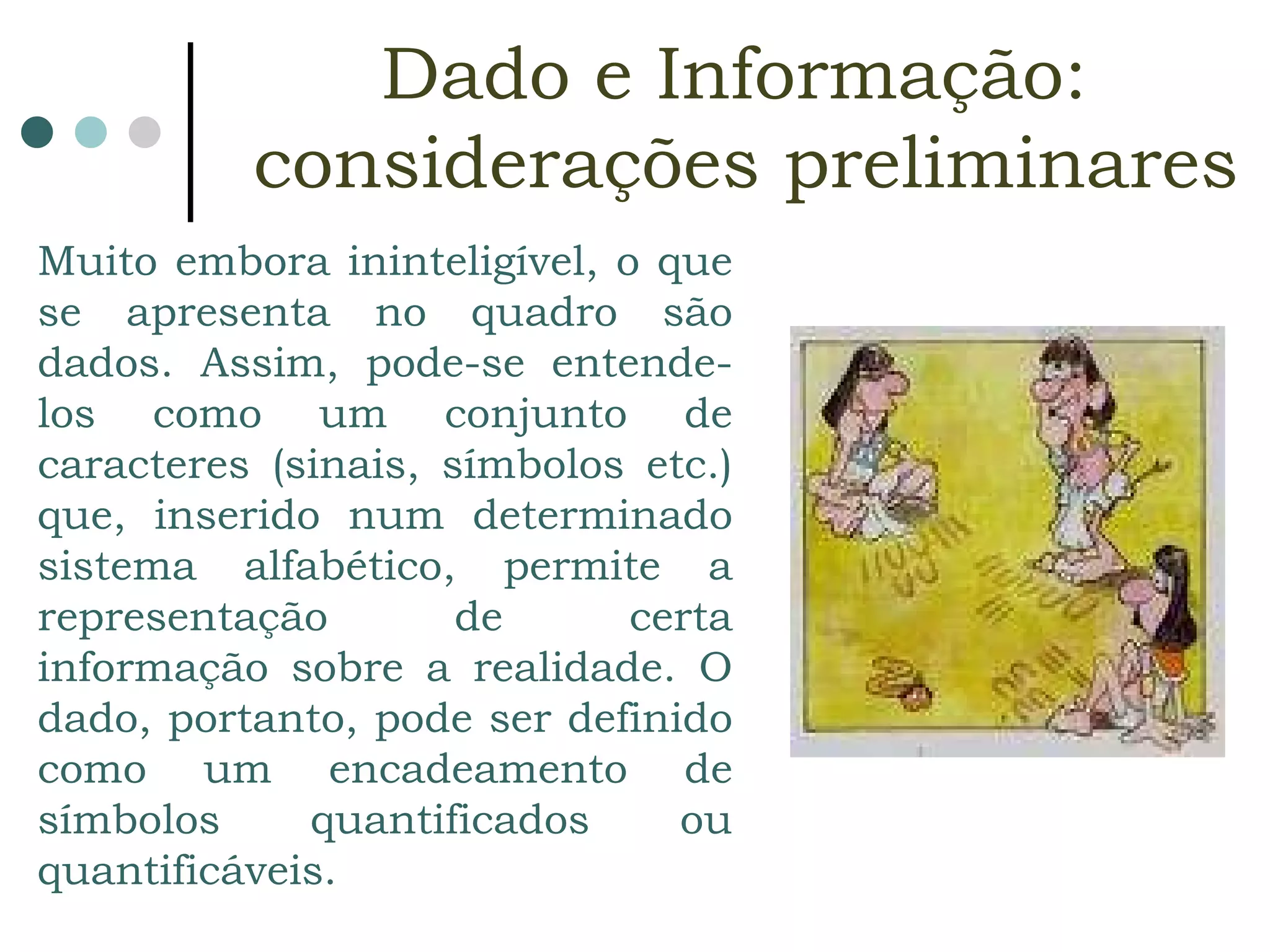 Muito embora ininteligível, o que se apresenta no quadro são dados. Assim, pode-se entende-los como um conjunto de caracteres (sinais, símbolos etc.) que, inserido num determinado sistema alfabético, permite a representação de certa informação sobre a realidade. O dado, portanto, pode ser definido como um encadeamento de símbolos quantificados ou quantificáveis.  Dado e Informação:  considerações preliminares 