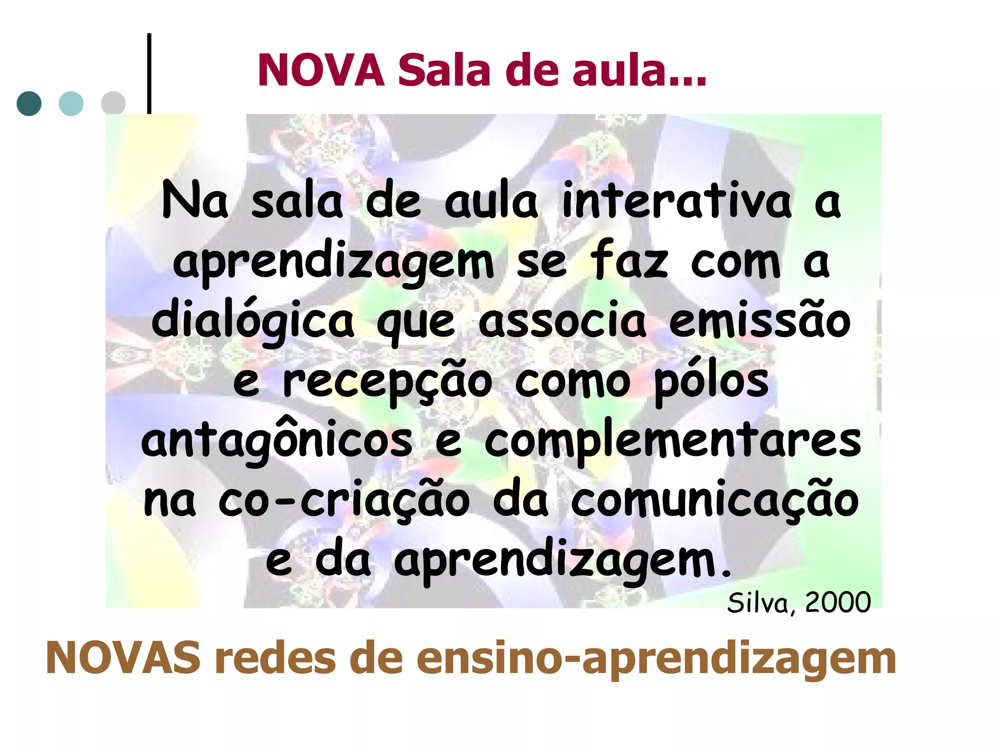 NOVAS redes de ensino-aprendizagem NOVA Sala de aula... Na sala de aula interativa a aprendizagem se faz com a dialógica que associa emissão e recepção como pólos antagônicos e complementares na co-criação da comunicação e da aprendizagem. Silva, 2000 