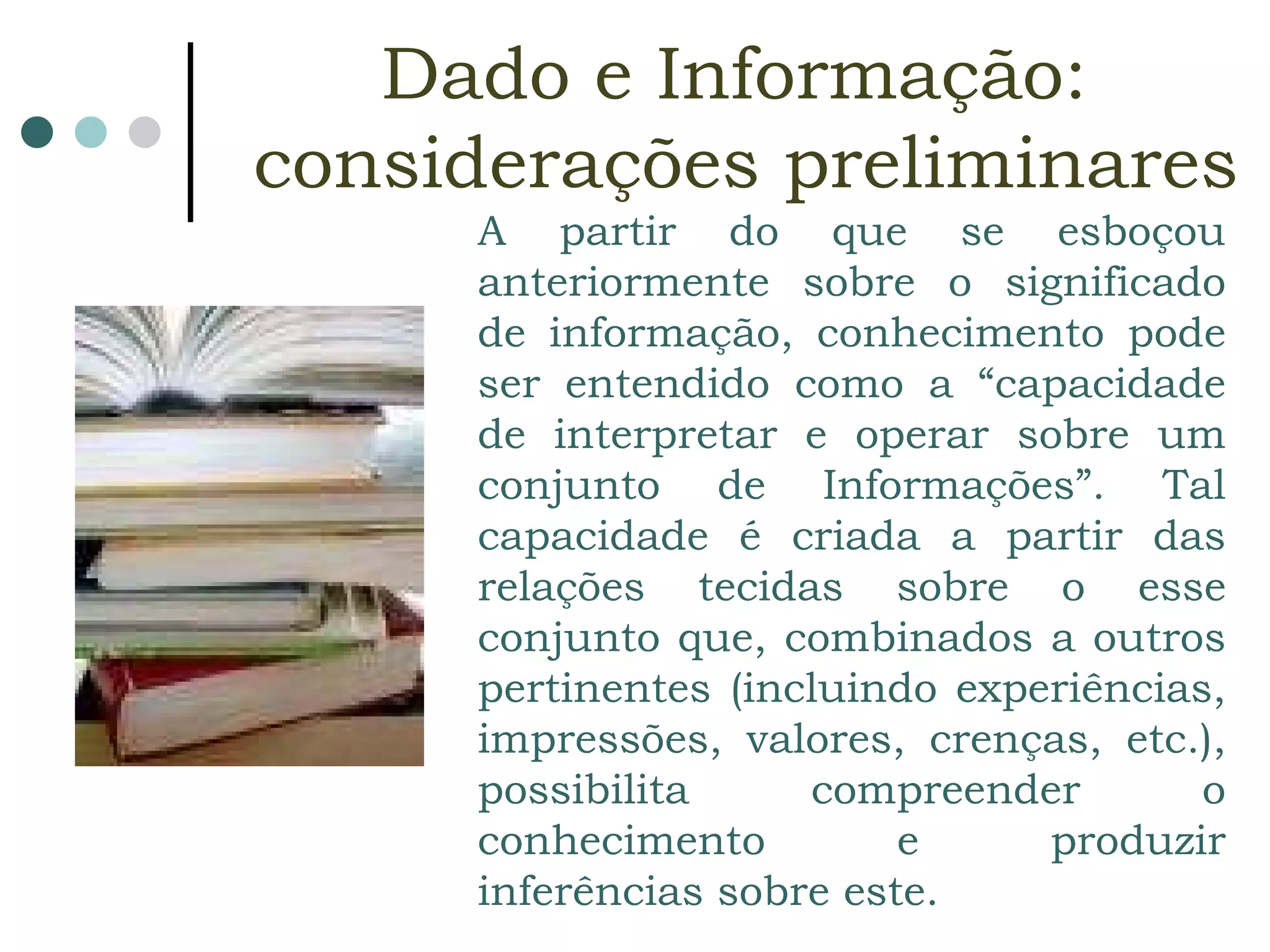 A partir do que se esboçou anteriormente sobre o significado de informação, conhecimento pode ser entendido como a “capacidade de interpretar e operar sobre um conjunto de Informações”. Tal capacidade é criada a partir das relações tecidas sobre o esse conjunto que, combinados a outros pertinentes (incluindo experiências, impressões, valores, crenças, etc.), possibilita compreender o conhecimento e produzir inferências sobre este.   Dado e Informação:  considerações preliminares 