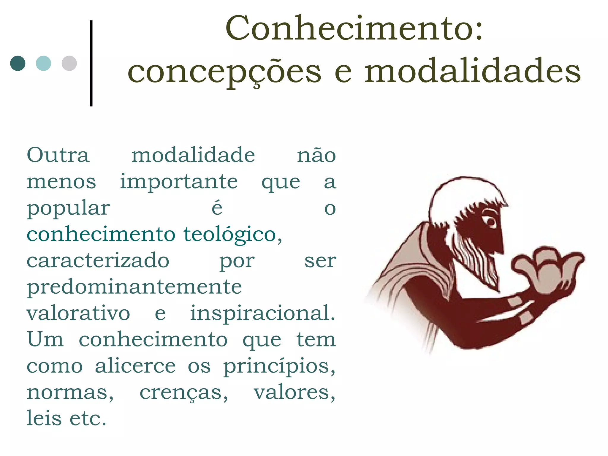 Outra modalidade não menos importante que a popular é o  conhecimento teológico , caracterizado por ser predominantemente valorativo e inspiracional. Um conhecimento que tem como alicerce os princípios, normas, crenças, valores, leis etc.  Conhecimento:  concepções e modalidades   
