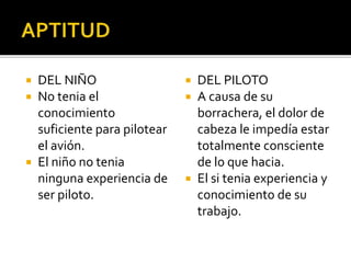  DEL NIÑO
 No tenia el
conocimiento
suficiente para pilotear
el avión.
 El niño no tenia
ninguna experiencia de
ser piloto.
 DEL PILOTO
 A causa de su
borrachera, el dolor de
cabeza le impedía estar
totalmente consciente
de lo que hacia.
 El si tenia experiencia y
conocimiento de su
trabajo.
 