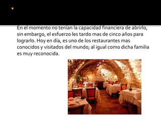  En 1978 una familia Francesa, estaba pasando por una
situación de dificultad económica, pero luchaban día tras día
ahorrando para abrir un restaurante para turistas millonarios.
En el momento no tenían la capacidad financiera de abrirlo,
sin embargo, el esfuerzo les tardo mas de cinco años para
lograrlo. Hoy en día, es uno de los restaurantes mas
conocidos y visitados del mundo; al igual como dicha familia
es muy reconocida.
 