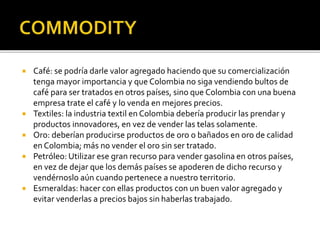  Café: se podría darle valor agregado haciendo que su comercialización
tenga mayor importancia y que Colombia no siga vendiendo bultos de
café para ser tratados en otros países, sino que Colombia con una buena
empresa trate el café y lo venda en mejores precios.
 Textiles: la industria textil en Colombia debería producir las prendar y
productos innovadores, en vez de vender las telas solamente.
 Oro: deberían producirse productos de oro o bañados en oro de calidad
en Colombia; más no vender el oro sin ser tratado.
 Petróleo: Utilizar ese gran recurso para vender gasolina en otros países,
en vez de dejar que los demás países se apoderen de dicho recurso y
vendérnoslo aún cuando pertenece a nuestro territorio.
 Esmeraldas: hacer con ellas productos con un buen valor agregado y
evitar venderlas a precios bajos sin haberlas trabajado.
 