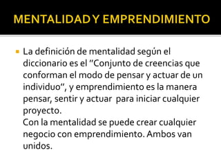  La definición de mentalidad según el
diccionario es el ’’Conjunto de creencias que
conforman el modo de pensar y actuar de un
individuo’’, y emprendimiento es la manera
pensar, sentir y actuar para iniciar cualquier
proyecto.
Con la mentalidad se puede crear cualquier
negocio con emprendimiento.Ambos van
unidos.
 