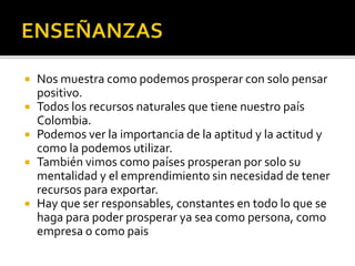  Nos muestra como podemos prosperar con solo pensar
positivo.
 Todos los recursos naturales que tiene nuestro país
Colombia.
 Podemos ver la importancia de la aptitud y la actitud y
como la podemos utilizar.
 También vimos como países prosperan por solo su
mentalidad y el emprendimiento sin necesidad de tener
recursos para exportar.
 Hay que ser responsables, constantes en todo lo que se
haga para poder prosperar ya sea como persona, como
empresa o como pais
 