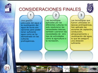 CONSIDERACIONES FINALES 1 Una gestión adecuada del agua y la reutilización del agua de lluvia son opciones para poder tener suficiente agua como se ha demostrado en las culturas prehispánicas. 2 Las tecnologías aplicadas por las diferentes culturas no solo resolvieron las necesidades básicas, también cubrieron las necesidades de  otro tipo de actividades como la agricultura o la recreación. 3 Las tecnologías que fueron utilizadas en épocas prehispánicas, han aplicado las acciones de captación, conducción, almacenamiento y reutilización del agua, lo que les aseguró una dotación suficiente 
