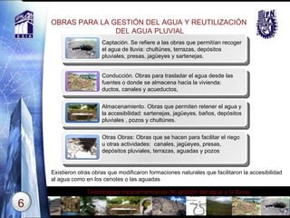 OBRAS PARA LA GESTIÓN DEL AGUA Y REUTILIZACIÓN  DEL AGUA PLUVIAL Title Captación. Se refiere a las obras que permitían recoger el agua de lluvia:  chultúnes ,  terrazas ,  depósitos pluviales ,  presas ,  jagüeyes y sartenejas. Title Conducción. Obras para trasladar el agua desde las fuentes o donde se almacena hacia la vivienda:  ductos, canales y acueductos, Title Almacenamiento. Obras que permiten retener el agua y la accesibilidad:  sartenejas ,  jagüeyes ,  baños ,  depósitos pluviales  ,  pozos  y  chultúnes. Title Otras Obras: Obras que se hacen para facilitar el riego u otras actividades:  canales ,  jagüeyes ,  presas ,  depósitos pluviales, terrazas ,  aguadas   y   pozos Existieron otras obras que modificaron formaciones naturales que facilitaron la accesibilidad al agua como en los cenotes o las aguadas 