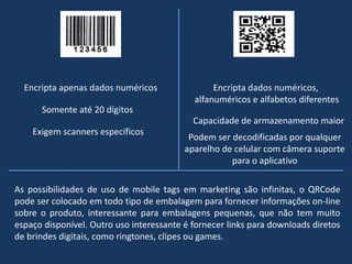 Encripta apenas dados numéricos
Somente até 20 dígitos
Encripta dados numéricos,
alfanuméricos e alfabetos diferentes
Capacidade de armazenamento maior
Podem ser decodificadas por qualquer
aparelho de celular com câmera suporte
para o aplicativo
Exigem scanners específicos
As possibilidades de uso de mobile tags em marketing são infinitas, o QRCode
pode ser colocado em todo tipo de embalagem para fornecer informações on-line
sobre o produto, interessante para embalagens pequenas, que não tem muito
espaço disponível. Outro uso interessante é fornecer links para downloads diretos
de brindes digitais, como ringtones, clipes ou games.
 
