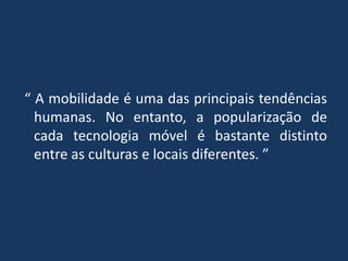 “ A mobilidade é uma das principais tendências
humanas. No entanto, a popularização de
cada tecnologia móvel é bastante distinto
entre as culturas e locais diferentes. ”
 