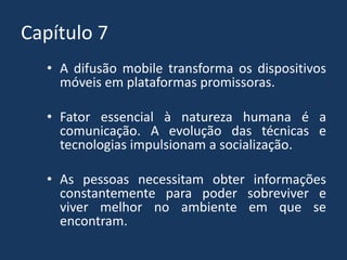 Capítulo 7
• A difusão mobile transforma os dispositivos
móveis em plataformas promissoras.
• Fator essencial à natureza humana é a
comunicação. A evolução das técnicas e
tecnologias impulsionam a socialização.
• As pessoas necessitam obter informações
constantemente para poder sobreviver e
viver melhor no ambiente em que se
encontram.
 