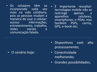 • Os celulares têm se
incorporado cada vez
mais na vida cotidiana,
pois as pessoas mudam a
maneira de usar o celular:
acesso informações,
entretenimento, trabalho,
redes sociais e
comunicação falada.
• É importante ressaltar:
tecnologias mobile não se
restringe apenas a
aparelhos celulares,
smartphones e PDAs mas
também PSPs, carros,
GPS, e-book etc;
• O cenário hoje:
• Dispositivos com alto
processamento;
• Conectividade
melhorando;
• Grandes possibilidades;
 