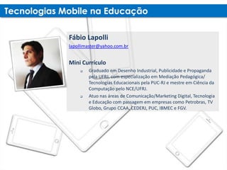 Fábio Lapolli
lapollimaster@yahoo.com.br


Mini Currículo
       Graduado em Desenho Industrial, Publicidade e Propaganda
        pela UFRJ, com especialização em Mediação Pedagógica/
        Tecnologias Educacionais pela PUC-RJ e mestre em Ciência da
        Computação pelo NCE/UFRJ.
       Atuo nas áreas de Comunicação/Marketing Digital, Tecnologia
        e Educação com passagem em empresas como Petrobras, TV
        Globo, Grupo CCAA, CEDERJ, PUC, IBMEC e FGV.
 
