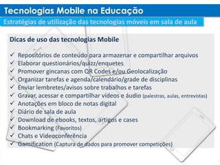 Dicas de uso das tecnologias Mobile

   Repositórios de conteúdo para armazenar e compartilhar arquivos
   Elaborar questionários/quizz/enquetes
   Promover gincanas com QR Codes e/ou Geolocalização
   Organizar tarefas e agenda/calendário/grade de disciplinas
   Enviar lembretes/avisos sobre trabalhos e tarefas
   Gravar, acessar e compartilhar vídeos e áudio (palestras, aulas, entrevistas)
   Anotações em bloco de notas digital
   Diário de sala de aula
   Download de ebooks, textos, artigos e cases
   Bookmarking (Favoritos)
   Chats e Videoconferência
   Gamification (Captura de dados para promover competições)
 
