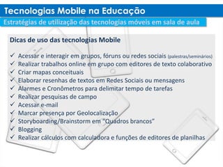 Dicas de uso das tecnologias Mobile

   Acessar e interagir em grupos, fóruns ou redes sociais (palestras/seminários)
   Realizar trabalhos online em grupo com editores de texto colaborativo
   Criar mapas conceituais
   Elaborar resenhas de textos em Redes Sociais ou mensagens
   Alarmes e Cronômetros para delimitar tempo de tarefas
   Realizar pesquisas de campo
   Acessar e-mail
   Marcar presença por Geolocalização
   Storyboarding/Brainstorm em “Quadros brancos”
   Blogging
   Realizar cálculos com calculadora e funções de editores de planilhas
 