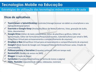 Dicas de aplicativos
 TeamViewer e SplashDesktop (controlar/interagir/acessar via tablet ou smartphone o seu
    laptop/desktop/projetor)
 Evernote e Google Keep (Anotações/Bloco de Notas/Cadernos, listas, gravação de áudio,
    fotos, documentos)
   Google Drive (Editor de texto colaborativo, Editor de planilhas e gráficos, Editor de
    apresentação, Editor de Formulários/Pesquisas/Enquetes, Calendário/Aviso por email e SMS,
    Drive/Disco Virtual para armazenamento e compartilhamento de arquivos)
   Dropbox e Box (Drive/Disco Virtual para armazenamento e compartilhamento de arquivos)
   Google+ (Rede Social do Google com Hangout/Videoconferência/Gravar aulas, Criação de
    comunidades)
   Polleverywhere e Socrative (Enquetes online ou SMS em tempo real)
   Remind101 (Quadro de avisos via SMS)
   Blogger (Criação de blogs)
   Symbaloo (Favoritos/Bookmarking em forma de ícones e página)
   TEDx, Youtube (repositório de vídeos, videoaulas, tutoriais)
 