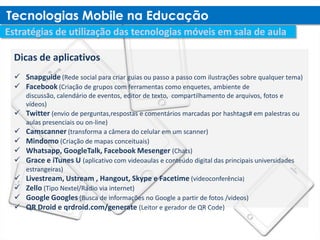 Dicas de aplicativos
 Snapguide (Rede social para criar guias ou passo a passo com ilustrações sobre qualquer tema)
 Facebook (Criação de grupos com ferramentas como enquetes, ambiente de
    discussão, calendário de eventos, editor de texto, compartilhamento de arquivos, fotos e
    vídeos)
   Twitter (envio de perguntas,respostas e comentários marcadas por hashtags# em palestras ou
    aulas presenciais ou on-line)
   Camscanner (transforma a câmera do celular em um scanner)
   Mindomo (Criação de mapas conceituais)
   Whatsapp, GoogleTalk, Facebook Mesenger (Chats)
   Grace e iTunes U (aplicativo com videoaulas e conteúdo digital das principais universidades
    estrangeiras)
   Livestream, Ustream , Hangout, Skype e Facetime (videoconferência)
   Zello (Tipo Nextel/Rádio via internet)
   Google Googles (Busca de informações no Google a partir de fotos /videos)
   QR Droid e qrdroid.com/generate (Leitor e gerador de QR Code)
 