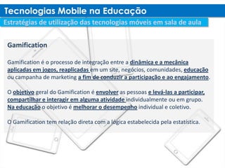 Gamification

Gamification é o processo de integração entre a dinâmica e a mecânica
aplicadas em jogos, reaplicadas em um site, negócios, comunidades, educação
ou campanha de marketing a fim de conduzir a participação e ao engajamento.

O objetivo geral do Gamification é envolver as pessoas e levá-las a participar,
compartilhar e interagir em alguma atividade individualmente ou em grupo.
Na educação o objetivo é melhorar o desempenho individual e coletivo.

O Gamification tem relação direta com a lógica estabelecida pela estatística.
 