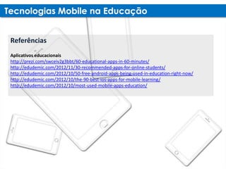 Referências
Aplicativos educacionais
http://prezi.com/swceiv2g3bbt/60-educational-apps-in-60-minutes/
http://edudemic.com/2012/11/30-recommended-apps-for-online-students/
http://edudemic.com/2012/10/50-free-android-apps-being-used-in-education-right-now/
http://edudemic.com/2012/10/the-90-best-ios-apps-for-mobile-learning/
http://edudemic.com/2012/10/most-used-mobile-apps-education/
 