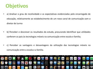Objetivos
•   a) Analisar o grau de recetividade e as expectativas evidenciadas pelo encarregado de

    educação, relativamente ao estabelecimento de um novo canal de comunicação com o

    diretor de turma


•   b) Perceber e descrever os resultados do estudo, procurando identificar que utilidades

    conferem os pais às tecnologias móveis na comunicação entre escola e família;


•   c) Perceber as vantagens e desvantagens da utilização das tecnologias móveis na

    comunicação entre a escola e a família.
 