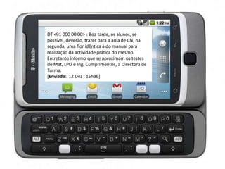 DT <91 000 00 00> : Boa tarde, os alunos, se
possível, deverão, trazer para a aula de CN, na
segunda, uma flor idêntica à do manual para
realização da actividade prática do mesmo.
Entretanto informo que se aproximam os testes
de Mat, LPO e Ing. Cumprimentos, a Directora de
Turma.
[Enviada: 12 Dez , 15h36]
 