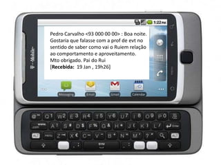 Pedro Carvalho <93 000 00 00> : Boa noite.
Gostaria que falasse com a prof de evt no
sentido de saber como vai o Ruiem relação
ao comportamento e aproveitamento.
Mto obrigado. Pai do Rui
[Recebida: 19 Jan , 19h26]
 
