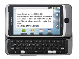 Joana Gonçalves <92 000 00 00>:
Muito obrigada pela mensagem. Gostava de
saber o que se passa cm o comprtmnto do
meu filho ele não me quer dizer nada. Boa
noite.
[Recebida: 14 Mar , 19h29]
 