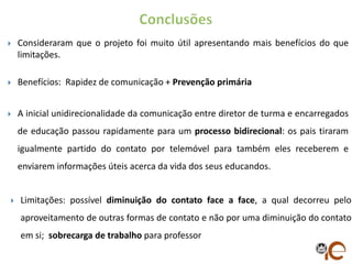    Consideraram que o projeto foi muito útil apresentando mais benefícios do que
    limitações.

   Benefícios: Rapidez de comunicação + Prevenção primária


   A inicial unidirecionalidade da comunicação entre diretor de turma e encarregados
    de educação passou rapidamente para um processo bidirecional: os pais tiraram
    igualmente partido do contato por telemóvel para também eles receberem e
    enviarem informações úteis acerca da vida dos seus educandos.


   Limitações: possível diminuição do contato face a face, a qual decorreu pelo
    aproveitamento de outras formas de contato e não por uma diminuição do contato
    em si; sobrecarga de trabalho para professor
 