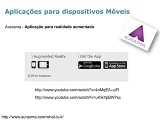Aplicações para dispositivos Móveis 
Aurasma - Aplicação para realidade aumentada 
http://www.aurasma.com/what-is-it/ 
http://www.youtube.com/watch?v=4nMqEA--aFI 
http://www.youtube.com/watch?v=uHIxYpBW7sc  