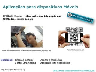 Aplicações para dispositivos Móveis 
QR Code Stickers – Informação para integração dos QR Codes em sala de aula 
http://www.qrcodestickers.org / 
Fonte: http://www.activehistory.co.uk/Miscellaneous/menus/history_mystery/qr.php 
Fonte: http://edudemic.com 
Exemplos: Caça ao tesouro Aceder a conteúdos 
Contar uma história Aplicação para N disciplinas 
https://www.youtube.com/watch?v=hSA3YsBy_pU  