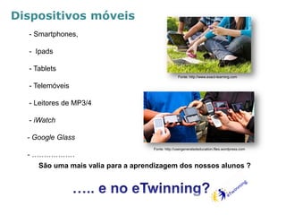 - Smartphones, 
- Ipads 
- Tablets 
- Telemóveis 
- Leitores de MP3/4 
- iWatch 
- Google Glass 
- ……………… 
Dispositivos móveis 
Fonte: http://usergeneratededucation.files.wordpress.com 
Fonte: http://www.exact-learning.com 
São uma mais valia para a aprendizagem dos nossos alunos ? 
 