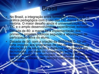 Brasil No Brasil, a integração entre formação, investigação e prática pedagógica com o uso das TIC marca toda a sua história. O maior desafio ainda é universalização das TIC e o amplo desenvolvimento experiências exitosas.  Década de 80: a marca foi a implementação dos primeiros projetos públicos segundo a abordagem de participação ativa do aluno.  Década de 90: com a criação da SEED/MEC, há um forte impulso aos programas de uso de tecnologias na educação e de educação a distância com suporte em tecnologias, por meio da cooperação entre governo federal, estaduais e municipais, que ainda é influenciado por forças políticas, nem sempre convergentes em seus interesses. 