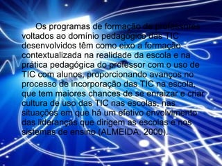Os programas de formação de professores voltados ao domínio pedagógico das TIC desenvolvidos têm como eixo a formação contextualizada na realidade da escola e na prática pedagógica do professor com o uso de TIC com alunos, proporcionando avanços no processo de incorporação das TIC na escola, que tem maiores chances de se enraizar e criar cultura de uso das TIC nas escolas, nas situações em que há um efetivo envolvimento das lideranças que dirigem as escolas e nos sistemas de ensino (ALMEIDA, 2000). 