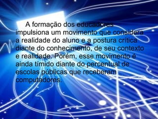 A formação dos educadores impulsiona um movimento que considera a realidade do aluno e a postura crítica diante do conhecimento, de seu contexto e realidade. Porém, esse movimento é ainda tímido diante do percentual de escolas públicas que receberam computadores. 