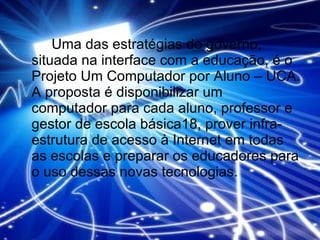 Uma das estratégias do governo, situada na interface com a educação, é o Projeto Um Computador por Aluno – UCA. A proposta é disponibilizar um computador para cada aluno, professor e gestor de escola básica18, prover infra-estrutura de acesso à Internet em todas as escolas e preparar os educadores para o uso dessas novas tecnologias. 