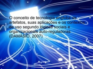 O conceito de tecnologia engloba os artefatos, suas aplicações e os contextos de uso segundo lógicas sociais e organizacionais auto-reguladoras (DAMÁSIO, 2007) 