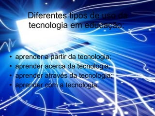 Diferentes tipos de uso da tecnologia em educação:  aprender a partir da tecnologia;  aprender acerca da tecnologia;  aprender através da tecnologia;  aprender com a tecnologia. 