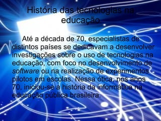 História das tecnologias na educação Até a década de 70, especialistas de distintos países se dedicavam a desenvolver investigações sobre o uso de tecnologias na educação, com foco no desenvolvimento de  software  ou na realização de experimentos pilotos em escolas. Nessa ótica, nos anos 70, iniciou-se a história da informática na educação pública brasileira.  