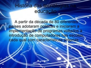 História das tecnologias na educação A partir da década de 80 diferentes países adotaram políticas e iniciaram a implementação de programas voltados à introdução de computadores nas escolas, cada qual com características próprias. 