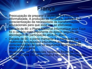França Preocupação de preparar o aluno para a sociedade informatizada. A produção de  hardware ,  software  e a conscientização da necessidade de transformações educacionais para que esse uso se efetivasse.  Década de 80: o Plano Nacional  Informatique pour Tous  foi o cenário mais importante da época, seguido da abordagem de participação ativa do aluno.  Década de 90: o ponto marcante é a integração de multimídia nos espaços educativos acompanhado da conscientização de que os resultados favoráveis não eram a tônica geral.  Atualmente, os referenciais nacionais focam-se na integração das TIC ao currículo e no uso de tecnologias sociais. 
