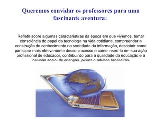 Queremos convidar os professores para uma
             fascinante aventura:

 Refletir sobre algumas características da época em que vivemos, tomar
   consciência do papel da tecnologia na vida cotidiana, compreender a
construção do conhecimento na sociedade da informação, descobrir como
participar mais efetivamente desse processo e como inserí-lo em sua ação
 profissional de educador, contribuindo para a qualidade da educação e a
          inclusão social de crianças, jovens e adultos brasileiros.
 