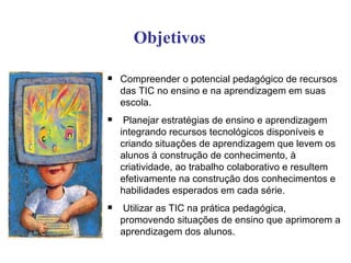 Objetivos

   Compreender o potencial pedagógico de recursos
    das TIC no ensino e na aprendizagem em suas
    escola.
    Planejar estratégias de ensino e aprendizagem
    integrando recursos tecnológicos disponíveis e
    criando situações de aprendizagem que levem os
    alunos à construção de conhecimento, à
    criatividade, ao trabalho colaborativo e resultem
    efetivamente na construção dos conhecimentos e
    habilidades esperados em cada série.
   Utilizar as TIC na prática pedagógica,
    promovendo situações de ensino que aprimorem a
    aprendizagem dos alunos.
 