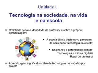 Unidade 1
    Tecnologia na sociedade, na vida
              e na escola
   Refletindo sobre a identidade do professor e sobre a própria
    aprendizagem;

                                  A escola diante deste novo panorama
                                     da sociedade/Tecnologia na escola;

                                       Ensinando e aprendendo com as
                                            Tecnologias e mídias digitais/
                                                      Papel do professor

   Aprendizagem significativa/ Uso de tecnologias no trabalho por
    projeto
 